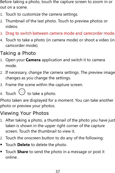 37 Before taking a photo, touch the capture screen to zoom in or out on a scene. 1. Touch to customize the camera settings. 2. Thumbnail of the last photo. Touch to preview photos or videos. 3. Drag to switch between camera mode and camcorder mode. 4. Touch to take a photo (in camera mode) or shoot a video (in camcorder mode). Taking a Photo 1. Open your Camera application and switch it to camera mode. 2. If necessary, change the camera settings. The preview image changes as you change the settings. 3. Frame the scene within the capture screen. 4. Touch    to take a photo. Photo taken are displayed for a moment. You can take another photo or preview your photos. Viewing Your Photos 1. After taking a photo, a thumbnail of the photo you have just taken is shown in the upper right corner of the capture screen. Touch the thumbnail to view it. 2. Touch the onscreen button to do any of the following:  Touch Delete to delete the photo.  Touch Share to send the photo in a message or post it online. 