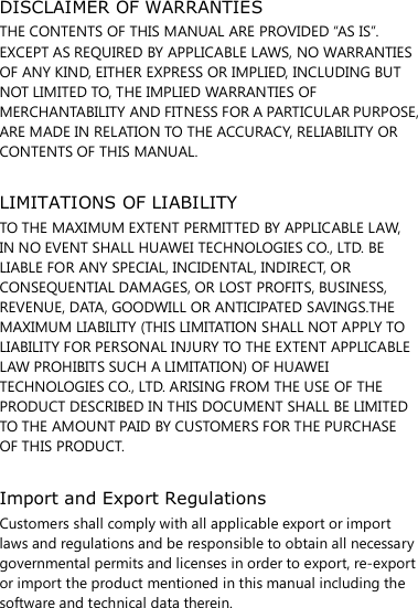 DISCLAIMER OF WARRANTIES THE CONTENTS OF THIS MANUAL ARE PROVIDED “AS IS”. EXCEPT AS REQUIRED BY APPLICABLE LAWS, NO WARRANTIES OF ANY KIND, EITHER EXPRESS OR IMPLIED, INCLUDING BUT NOT LIMITED TO, THE IMPLIED WARRANTIES OF MERCHANTABILITY AND FITNESS FOR A PARTICULAR PURPOSE, ARE MADE IN RELATION TO THE ACCURACY, RELIABILITY OR CONTENTS OF THIS MANUAL.  LIMITATIONS OF LIABILITY TO THE MAXIMUM EXTENT PERMITTED BY APPLICABLE LAW, IN NO EVENT SHALL HUAWEI TECHNOLOGIES CO., LTD. BE LIABLE FOR ANY SPECIAL, INCIDENTAL, INDIRECT, OR CONSEQUENTIAL DAMAGES, OR LOST PROFITS, BUSINESS, REVENUE, DATA, GOODWILL OR ANTICIPATED SAVINGS.THE MAXIMUM LIABILITY (THIS LIMITATION SHALL NOT APPLY TO LIABILITY FOR PERSONAL INJURY TO THE EXTENT APPLICABLE LAW PROHIBITS SUCH A LIMITATION) OF HUAWEI TECHNOLOGIES CO., LTD. ARISING FROM THE USE OF THE PRODUCT DESCRIBED IN THIS DOCUMENT SHALL BE LIMITED TO THE AMOUNT PAID BY CUSTOMERS FOR THE PURCHASE OF THIS PRODUCT.  Import and Export Regulations Customers shall comply with all applicable export or import laws and regulations and be responsible to obtain all necessary governmental permits and licenses in order to export, re-export or import the product mentioned in this manual including the software and technical data therein. 