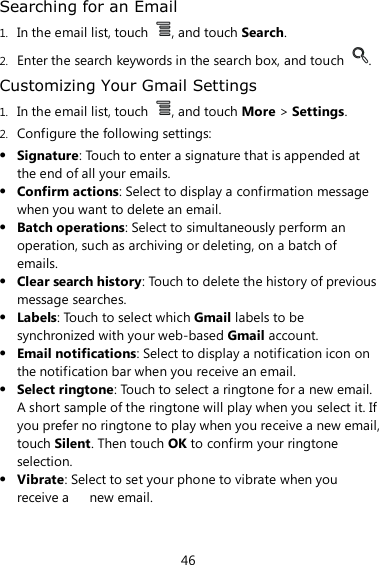 46 Searching for an Email 1. In the email list, touch  , and touch Search. 2. Enter the search keywords in the search box, and touch  . Customizing Your Gmail Settings 1. In the email list, touch  , and touch More &gt; Settings. 2. Configure the following settings:  Signature: Touch to enter a signature that is appended at the end of all your emails.  Confirm actions: Select to display a confirmation message when you want to delete an email.  Batch operations: Select to simultaneously perform an operation, such as archiving or deleting, on a batch of emails.  Clear search history: Touch to delete the history of previous message searches.  Labels: Touch to select which Gmail labels to be synchronized with your web-based Gmail account.  Email notifications: Select to display a notification icon on the notification bar when you receive an email.  Select ringtone: Touch to select a ringtone for a new email. A short sample of the ringtone will play when you select it. If you prefer no ringtone to play when you receive a new email, touch Silent. Then touch OK to confirm your ringtone selection.  Vibrate: Select to set your phone to vibrate when you receive a      new email. 
