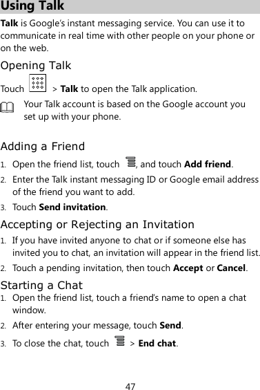 47 Using Talk Talk is Google’s instant messaging service. You can use it to communicate in real time with other people on your phone or on the web. Opening Talk Touch    &gt; Talk to open the Talk application.  Your Talk account is based on the Google account you set up with your phone.  Adding a Friend 1. Open the friend list, touch  , and touch Add friend. 2. Enter the Talk instant messaging ID or Google email address of the friend you want to add. 3. Touch Send invitation. Accepting or Rejecting an Invitation   1. If you have invited anyone to chat or if someone else has invited you to chat, an invitation will appear in the friend list. 2. Touch a pending invitation, then touch Accept or Cancel. Starting a Chat 1. Open the friend list, touch a friend’s name to open a chat window. 2. After entering your message, touch Send. 3. To close the chat, touch    &gt; End chat. 