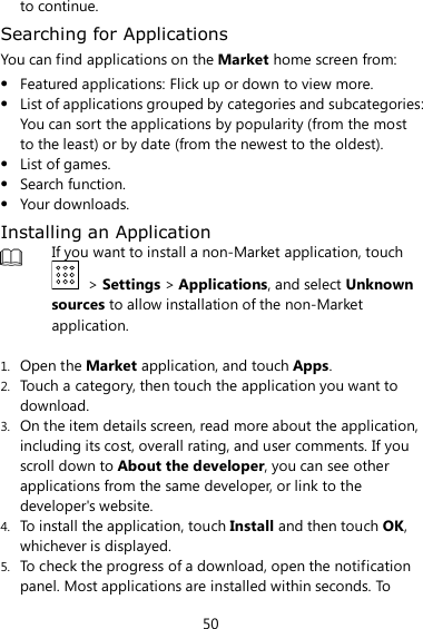50 to continue. Searching for Applications You can find applications on the Market home screen from:  Featured applications: Flick up or down to view more.  List of applications grouped by categories and subcategories: You can sort the applications by popularity (from the most to the least) or by date (from the newest to the oldest).  List of games.  Search function.  Your downloads. Installing an Application  If you want to install a non-Market application, touch   &gt; Settings &gt; Applications, and select Unknown sources to allow installation of the non-Market application.  1. Open the Market application, and touch Apps. 2. Touch a category, then touch the application you want to download. 3. On the item details screen, read more about the application,   including its cost, overall rating, and user comments. If you scroll down to About the developer, you can see other applications from the same developer, or link to the developer&apos;s website. 4. To install the application, touch Install and then touch OK, whichever is displayed. 5. To check the progress of a download, open the notification panel. Most applications are installed within seconds. To 