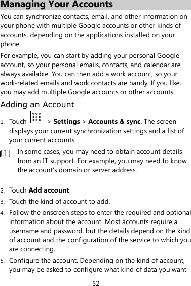 52 Managing Your Accounts You can synchronize contacts, email, and other information on your phone with multiple Google accounts or other kinds of accounts, depending on the applications installed on your phone. For example, you can start by adding your personal Google account, so your personal emails, contacts, and calendar are always available. You can then add a work account, so your work-related emails and work contacts are handy. If you like, you may add multiple Google accounts or other accounts. Adding an Account 1. Touch    &gt; Settings &gt; Accounts &amp; sync. The screen displays your current synchronization settings and a list of your current accounts.  In some cases, you may need to obtain account details from an IT support. For example, you may need to know the account’s domain or server address.  2. Touch Add account. 3. Touch the kind of account to add. 4. Follow the onscreen steps to enter the required and optional information about the account. Most accounts require a username and password, but the details depend on the kind of account and the configuration of the service to which you are connecting. 5. Configure the account. Depending on the kind of account, you may be asked to configure what kind of data you want 