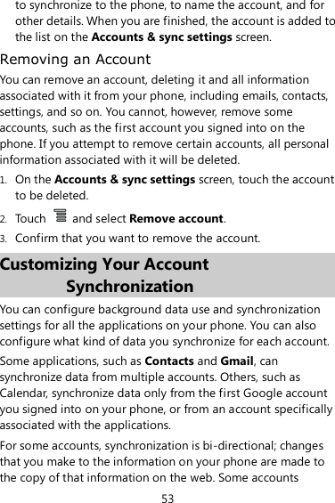 53 to synchronize to the phone, to name the account, and for other details. When you are finished, the account is added to the list on the Accounts &amp; sync settings screen. Removing an Account You can remove an account, deleting it and all information associated with it from your phone, including emails, contacts, settings, and so on. You cannot, however, remove some accounts, such as the first account you signed into on the phone. If you attempt to remove certain accounts, all personal information associated with it will be deleted. 1. On the Accounts &amp; sync settings screen, touch the account to be deleted. 2. Touch    and select Remove account. 3. Confirm that you want to remove the account. Customizing Your Account Synchronization You can configure background data use and synchronization settings for all the applications on your phone. You can also configure what kind of data you synchronize for each account. Some applications, such as Contacts and Gmail, can synchronize data from multiple accounts. Others, such as Calendar, synchronize data only from the first Google account you signed into on your phone, or from an account specifically associated with the applications. For some accounts, synchronization is bi-directional; changes that you make to the information on your phone are made to the copy of that information on the web. Some accounts 