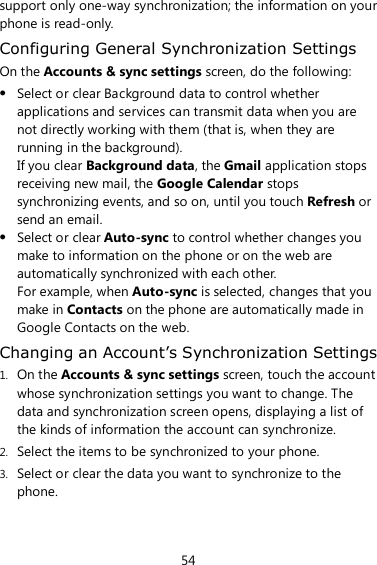 54 support only one-way synchronization; the information on your phone is read-only. Configuring General Synchronization Settings On the Accounts &amp; sync settings screen, do the following:  Select or clear Background data to control whether applications and services can transmit data when you are not directly working with them (that is, when they are running in the background).   If you clear Background data, the Gmail application stops receiving new mail, the Google Calendar stops synchronizing events, and so on, until you touch Refresh or send an email.  Select or clear Auto-sync to control whether changes you make to information on the phone or on the web are automatically synchronized with each other.   For example, when Auto-sync is selected, changes that you make in Contacts on the phone are automatically made in Google Contacts on the web. Changing an Account’s Synchronization Settings 1. On the Accounts &amp; sync settings screen, touch the account whose synchronization settings you want to change. The data and synchronization screen opens, displaying a list of the kinds of information the account can synchronize. 2. Select the items to be synchronized to your phone. 3. Select or clear the data you want to synchronize to the phone. 