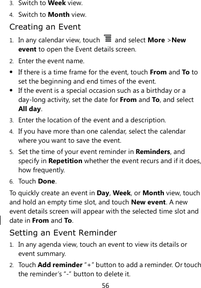 56 3. Switch to Week view. 4. Switch to Month view. Creating an Event 1. In any calendar view, touch    and select More &gt;New event to open the Event details screen. 2. Enter the event name.  If there is a time frame for the event, touch From and To to set the beginning and end times of the event.  If the event is a special occasion such as a birthday or a day-long activity, set the date for From and To, and select All day. 3. Enter the location of the event and a description. 4. If you have more than one calendar, select the calendar where you want to save the event. 5. Set the time of your event reminder in Reminders, and specify in Repetition whether the event recurs and if it does, how frequently. 6. Touch Done. To quickly create an event in Day, Week, or Month view, touch and hold an empty time slot, and touch New event. A new event details screen will appear with the selected time slot and date in From and To. Setting an Event Reminder 1. In any agenda view, touch an event to view its details or event summary. 2. Touch Add reminder “+” button to add a reminder. Or touch the reminder’s “-” button to delete it. 