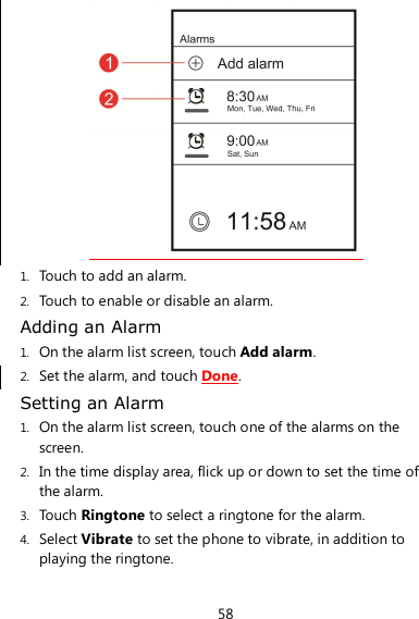 58  1. Touch to add an alarm. 2. Touch to enable or disable an alarm. Adding an Alarm 1. On the alarm list screen, touch Add alarm. 2. Set the alarm, and touch Done. Setting an Alarm 1. On the alarm list screen, touch one of the alarms on the screen. 2. In the time display area, flick up or down to set the time of the alarm. 3. Touch Ringtone to select a ringtone for the alarm. 4. Select Vibrate to set the phone to vibrate, in addition to playing the ringtone. 
