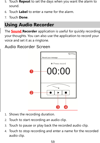 59 5. Touch Repeat to set the days when you want the alarm to sound. 6. Touch Label to enter a name for the alarm. 7. Touch Done. Using Audio Recorder The Sound Recorder application is useful for quickly recording your thoughts. You can also use the application to record your voice and set it as a ringtone. Audio Recorder Screen  1. Shows the recording duration. 2. Touch to start recording an audio clip. 3. Touch to pause or play back the recorded audio clip. 4. Touch to stop recording and enter a name for the recorded audio clip. 
