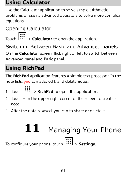 61 Using Calculator Use the Calculator application to solve simple arithmetic problems or use its advanced operators to solve more complex equations. Opening Calculator Touch    &gt; Calculator to open the application. Switching Between Basic and Advanced panels On the Calculator screen, flick right or left to switch between Advanced panel and Basic panel. Using RichPad The RichPad application features a simple text processor. In the note lists, you can add, edit, and delete notes. 1. Touch    &gt; RichPad to open the application. 2. Touch + in the upper right corner of the screen to create a note. 3. After the note is saved, you can to share or delete it. 11  Managing Your Phone To configure your phone, touch    &gt; Settings. 