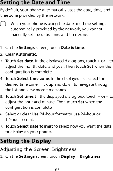 62 Setting the Date and Time By default, your phone automatically uses the date, time, and time zone provided by the network.  When your phone is using the date and time settings automatically provided by the network, you cannot manually set the date, time, and time zone.  1. On the Settings screen, touch Date &amp; time. 2. Clear Automatic. 3. Touch Set date. In the displayed dialog box, touch + or – to adjust the month, date, and year. Then touch Set when the configuration is complete. 4. Touch Select time zone. In the displayed list, select the desired time zone. Flick up and down to navigate through the list and view more time zones. 5. Touch Set time. In the displayed dialog box, touch + or – to adjust the hour and minute. Then touch Set when the configuration is complete. 6. Select or clear Use 24-hour format to use 24-hour or 12-hour format. 7. Touch Select date format to select how you want the date to display on your phone. Setting the Display Adjusting the Screen Brightness 1. On the Settings screen, touch Display &gt; Brightness. 
