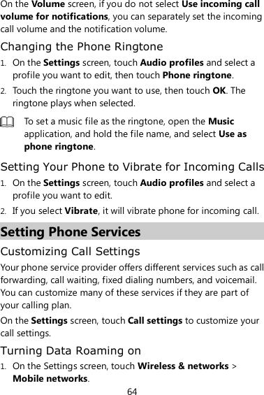 64 On the Volume screen, if you do not select Use incoming call volume for notifications, you can separately set the incoming call volume and the notification volume. Changing the Phone Ringtone 1. On the Settings screen, touch Audio profiles and select a profile you want to edit, then touch Phone ringtone. 2. Touch the ringtone you want to use, then touch OK. The ringtone plays when selected.  To set a music file as the ringtone, open the Music application, and hold the file name, and select Use as phone ringtone. Setting Your Phone to Vibrate for Incoming Calls 1. On the Settings screen, touch Audio profiles and select a profile you want to edit. 2. If you select Vibrate, it will vibrate phone for incoming call. Setting Phone Services Customizing Call Settings Your phone service provider offers different services such as call forwarding, call waiting, fixed dialing numbers, and voicemail. You can customize many of these services if they are part of your calling plan. On the Settings screen, touch Call settings to customize your call settings. Turning Data Roaming on 1. On the Settings screen, touch Wireless &amp; networks &gt; Mobile networks. 