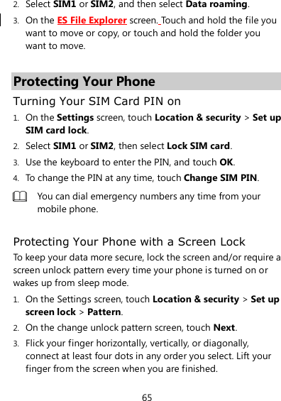 65 2. Select SIM1 or SIM2, and then select Data roaming. 3. On the ES File Explorer screen. Touch and hold the file you want to move or copy, or touch and hold the folder you want to move.  Protecting Your Phone Turning Your SIM Card PIN on 1. On the Settings screen, touch Location &amp; security &gt; Set up SIM card lock. 2. Select SIM1 or SIM2, then select Lock SIM card. 3. Use the keyboard to enter the PIN, and touch OK. 4. To change the PIN at any time, touch Change SIM PIN.  You can dial emergency numbers any time from your mobile phone.  Protecting Your Phone with a Screen Lock To keep your data more secure, lock the screen and/or require a screen unlock pattern every time your phone is turned on or wakes up from sleep mode. 1. On the Settings screen, touch Location &amp; security &gt; Set up screen lock &gt; Pattern. 2. On the change unlock pattern screen, touch Next. 3. Flick your finger horizontally, vertically, or diagonally, connect at least four dots in any order you select. Lift your finger from the screen when you are finished. 