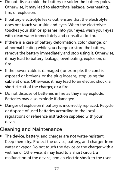 72  Do not disassemble the battery or solder the battery poles. Otherwise, it may lead to electrolyte leakage, overheating, fire, or explosion.  If battery electrolyte leaks out, ensure that the electrolyte does not touch your skin and eyes. When the electrolyte touches your skin or splashes into your eyes, wash your eyes with clean water immediately and consult a doctor.  If there is a case of battery deformation, color change, or abnormal heating while you charge or store the battery, remove the battery immediately and stop using it. Otherwise, it may lead to battery leakage, overheating, explosion, or fire.  If the power cable is damaged (for example, the cord is exposed or broken), or the plug loosens, stop using the cable at once. Otherwise, it may lead to an electric shock, a short circuit of the charger, or a fire.  Do not dispose of batteries in fire as they may explode. Batteries may also explode if damaged.  Danger of explosion if battery is incorrectly replaced. Recycle or dispose of used batteries according to the local regulations or reference instruction supplied with your device. Cleaning and Maintenance  The device, battery, and charger are not water-resistant. Keep them dry. Protect the device, battery, and charger from water or vapor. Do not touch the device or the charger with a wet hand. Otherwise, it may lead to a short circuit, a malfunction of the device, and an electric shock to the user. 