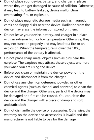 73  Do not place your device, battery, and charger in places where they can get damaged because of collision. Otherwise, it may lead to battery leakage, device malfunction, overheating, fire, or explosion.    Do not place magnetic storage media such as magnetic cards and floppy disks near the device. Radiation from the device may erase the information stored on them.  Do not leave your device, battery, and charger in a place with an extreme high or low temperature. Otherwise, they may not function properly and may lead to a fire or an explosion. When the temperature is lower than 0°C, performance of the battery is affected.  Do not place sharp metal objects such as pins near the earpiece. The earpiece may attract these objects and hurt you when you are using the device.  Before you clean or maintain the device, power off the device and disconnect it from the charger.    Do not use any chemical detergent, powder, or other chemical agents (such as alcohol and benzene) to clean the device and the charger. Otherwise, parts of the device may be damaged or a fire can be caused. You can clean the device and the charger with a piece of damp and soft antistatic cloth.  Do not dismantle the device or accessories. Otherwise, the warranty on the device and accessories is invalid and the manufacturer is not liable to pay for the damage. 