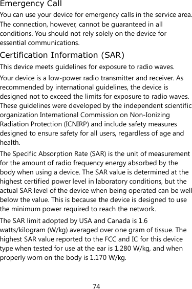 74 Emergency Call You can use your device for emergency calls in the service area. The connection, however, cannot be guaranteed in all conditions. You should not rely solely on the device for essential communications. Certification Information (SAR) This device meets guidelines for exposure to radio waves. Your device is a low-power radio transmitter and receiver. As recommended by international guidelines, the device is designed not to exceed the limits for exposure to radio waves. These guidelines were developed by the independent scientific organization International Commission on Non-Ionizing Radiation Protection (ICNIRP) and include safety measures designed to ensure safety for all users, regardless of age and health.   The Specific Absorption Rate (SAR) is the unit of measurement for the amount of radio frequency energy absorbed by the body when using a device. The SAR value is determined at the highest certified power level in laboratory conditions, but the actual SAR level of the device when being operated can be well below the value. This is because the device is designed to use the minimum power required to reach the network. The SAR limit adopted by USA and Canada is 1.6 watts/kilogram (W/kg) averaged over one gram of tissue. The highest SAR value reported to the FCC and IC for this device type when tested for use at the ear is 1.280 W/kg, and when properly worn on the body is 1.170 W/kg. 