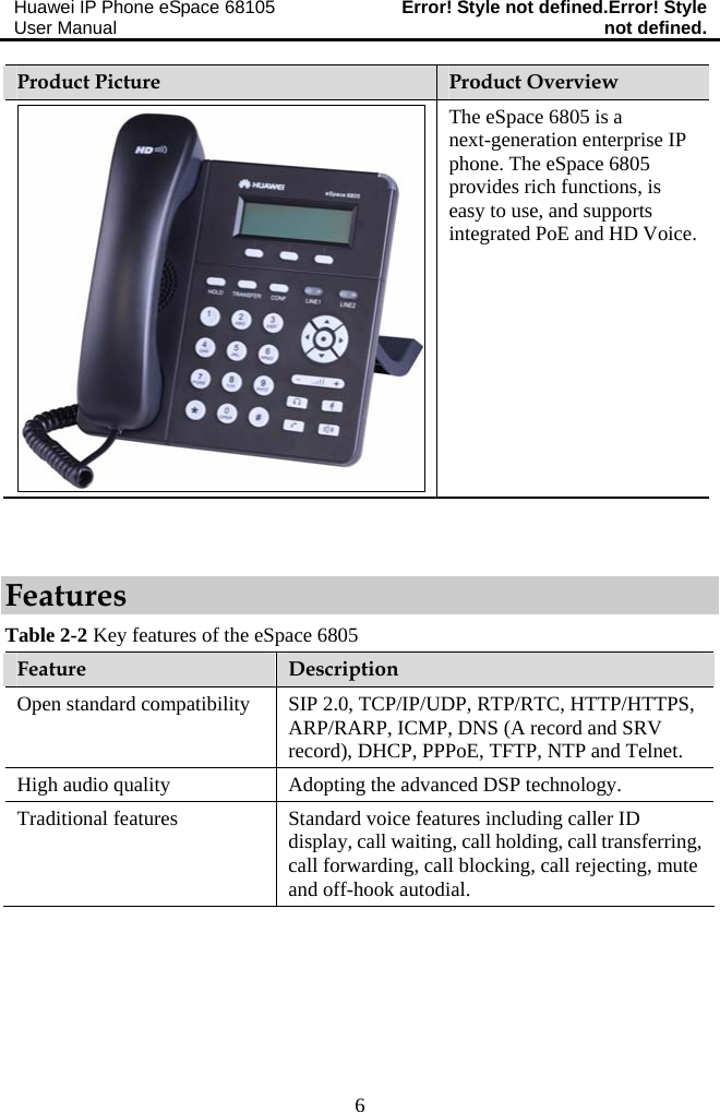 Huawei IP Phone eSpace 68105 User Manual  Error! Style not defined.Error! Style not defined.  6 Product Picture  Product Overview The eSpace 6805 is a next-generation enterprise IP phone. The eSpace 6805 provides rich functions, is easy to use, and supports integrated PoE and HD Voice.  Features Table 2-2 Key features of the eSpace 6805 Feature  Description Open standard compatibility  SIP 2.0, TCP/IP/UDP, RTP/RTC, HTTP/HTTPS, ARP/RARP, ICMP, DNS (A record and SRV record), DHCP, PPPoE, TFTP, NTP and Telnet. High audio quality  Adopting the advanced DSP technology. Traditional features  Standard voice features including caller ID display, call waiting, call holding, call transferring, call forwarding, call blocking, call rejecting, mute and off-hook autodial. 