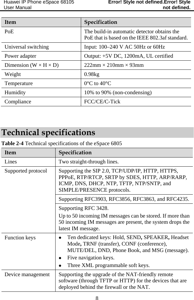 Huawei IP Phone eSpace 68105 User Manual  Error! Style not defined.Error! Style not defined.  8 Item  Specification PoE  The build-in automatic detector obtains the PoE that is based on the IEEE 802.3af standard. Universal switching  Input: 100–240 V AC 50Hz or 60Hz Power adapter  Output: +5V DC, 1200mA, UL certified Dimension (W × H × D)  222mm × 210mm × 93mm Weight 0.98kg Temperature  0°C to 40°C Humidity  10% to 90% (non-condensing) Compliance FCC/CE/C-Tick  Technical specifications Table 2-4 Technical specifications of the eSpace 6805 Item  Specification Lines  Two straight-through lines. Supporting the SIP 2.0, TCP/UDP/IP, HTTP, HTTPS, PPPoE, RTP/RTCP, SRTP by SDES, HTTP, ARP/RARP, ICMP, DNS, DHCP, NTP, TFTP, NTP/SNTP, and SIMPLE/PRESENCE protocols. Supporting RFC3903, RFC3856, RFC3863, and RFC4235. Supported protocol Supporting RFC 3428. Up to 50 incoming IM messages can be stored. If more than 50 incoming IM messages are present, the system drops the latest IM message. Function keys  z Ten dedicated keys: Hold, SEND, SPEAKER, Headset Mode, TRNF (transfer), CONF (conference), MUTE/DEL, DND, Phone Book, and MSG (message). z Five navigation keys. z Three XML programmable soft keys. Device management   Supporting the upgrade of the NAT-friendly remote software (through TFTP or HTTP) for the devices that are deployed behind the firewall or the NAT. 
