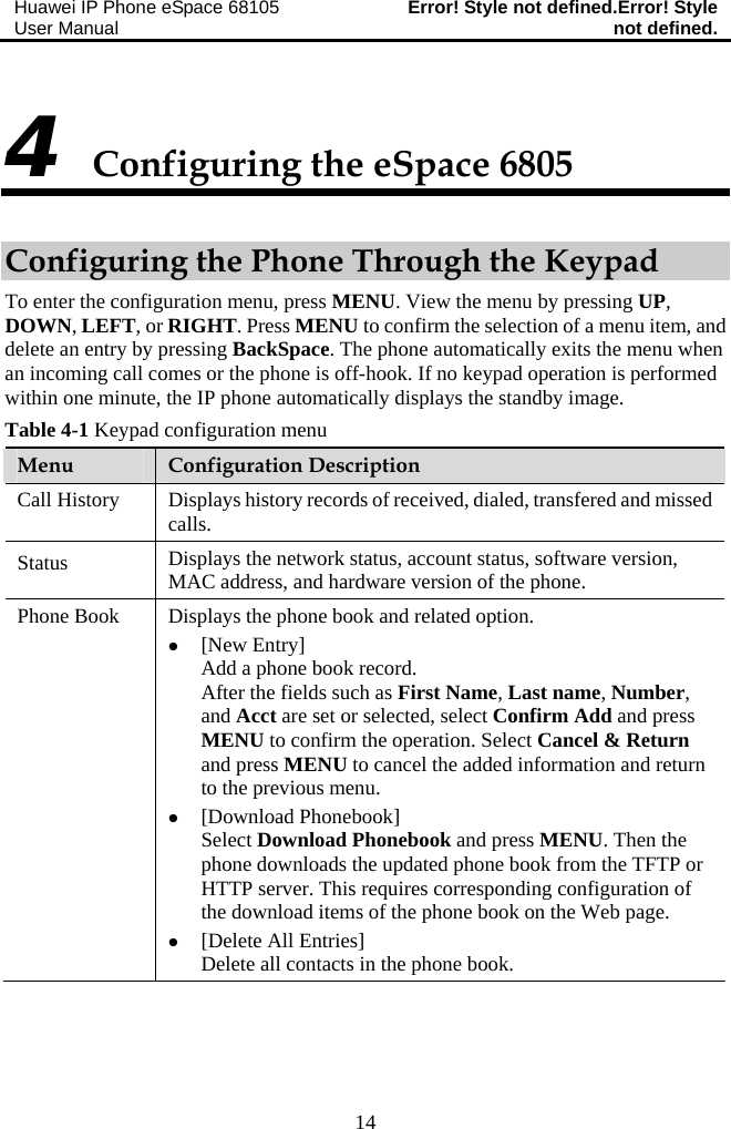 Huawei IP Phone eSpace 68105 User Manual  Error! Style not defined.Error! Style not defined.  14 4 Configuring the eSpace 6805 Configuring the Phone Through the Keypad To enter the configuration menu, press MENU. View the menu by pressing UP, DOWN, LEFT, or RIGHT. Press MENU to confirm the selection of a menu item, and delete an entry by pressing BackSpace. The phone automatically exits the menu when an incoming call comes or the phone is off-hook. If no keypad operation is performed within one minute, the IP phone automatically displays the standby image. Table 4-1 Keypad configuration menu Menu  Configuration Description Call History  Displays history records of received, dialed, transfered and missed calls. Status  Displays the network status, account status, software version, MAC address, and hardware version of the phone. Phone Book  Displays the phone book and related option. z [New Entry] Add a phone book record. After the fields such as First Name, Last name, Number, and Acct are set or selected, select Confirm Add and press MENU to confirm the operation. Select Cancel &amp; Return and press MENU to cancel the added information and return to the previous menu.  z [Download Phonebook] Select Download Phonebook and press MENU. Then the phone downloads the updated phone book from the TFTP or HTTP server. This requires corresponding configuration of the download items of the phone book on the Web page. z [Delete All Entries] Delete all contacts in the phone book. 