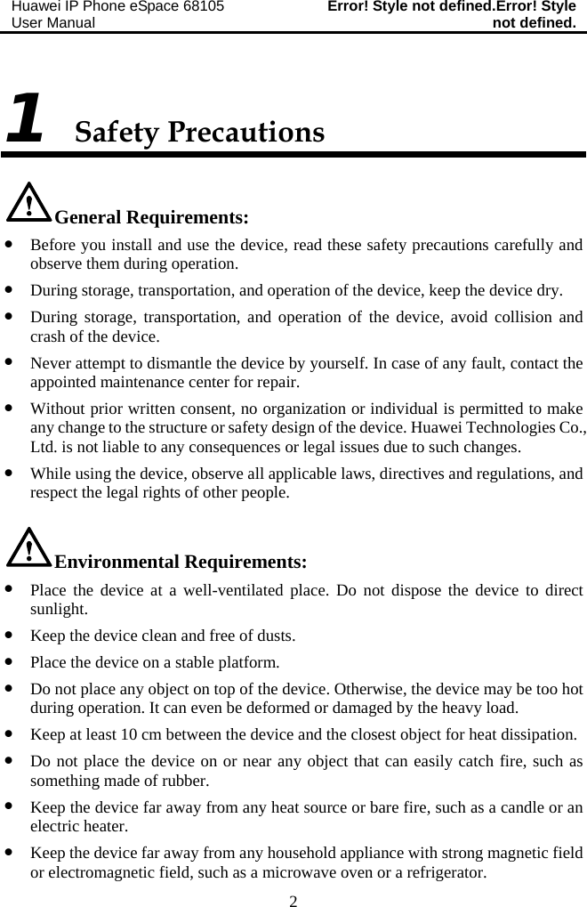 Huawei IP Phone eSpace 68105 User Manual  Error! Style not defined.Error! Style not defined.  2 1 Safety Precautions General Requirements: z Before you install and use the device, read these safety precautions carefully and observe them during operation. z During storage, transportation, and operation of the device, keep the device dry. z During storage, transportation, and operation of the device, avoid collision and crash of the device. z Never attempt to dismantle the device by yourself. In case of any fault, contact the appointed maintenance center for repair. z Without prior written consent, no organization or individual is permitted to make any change to the structure or safety design of the device. Huawei Technologies Co., Ltd. is not liable to any consequences or legal issues due to such changes. z While using the device, observe all applicable laws, directives and regulations, and respect the legal rights of other people. Environmental Requirements: z Place the device at a well-ventilated place. Do not dispose the device to direct sunlight. z Keep the device clean and free of dusts. z Place the device on a stable platform. z Do not place any object on top of the device. Otherwise, the device may be too hot during operation. It can even be deformed or damaged by the heavy load. z Keep at least 10 cm between the device and the closest object for heat dissipation. z Do not place the device on or near any object that can easily catch fire, such as something made of rubber. z Keep the device far away from any heat source or bare fire, such as a candle or an electric heater. z Keep the device far away from any household appliance with strong magnetic field or electromagnetic field, such as a microwave oven or a refrigerator. 