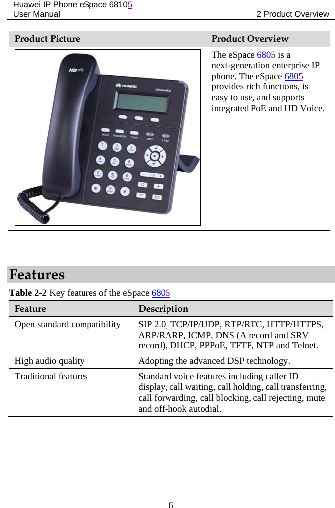 Huawei IP Phone eSpace 68105 User Manual 2 Product Overview  Product Picture Product Overview  The eSpace 6805 is a next-generation enterprise IP phone. The eSpace 6805 provides rich functions, is easy to use, and supports integrated PoE and HD Voice.  Features Table 2-2 Key features of the eSpace 6805 Feature  Description Open standard compatibility SIP 2.0, TCP/IP/UDP, RTP/RTC, HTTP/HTTPS, ARP/RARP, ICMP, DNS (A record and SRV record), DHCP, PPPoE, TFTP, NTP and Telnet. High audio quality Adopting the advanced DSP technology. Traditional features Standard voice features including caller ID display, call waiting, call holding, call transferring, call forwarding, call blocking, call rejecting, mute and off-hook autodial. 6 