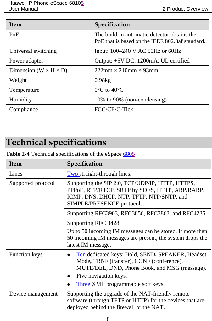 Huawei IP Phone eSpace 68105 User Manual 2 Product Overview  Item  Specification PoE The build-in automatic detector obtains the PoE that is based on the IEEE 802.3af standard. Universal switching Input: 100–240 V AC 50Hz or 60Hz Power adapter  Output: +5V DC, 1200mA, UL certified Dimension (W × H × D)  222mm × 210mm × 93mm Weight  0.98kg Temperature  0°C to 40°C Humidity  10% to 90% (non-condensing) Compliance  FCC/CE/C-Tick  Technical specifications Table 2-4 Technical specifications of the eSpace 6805 Item  Specification Lines Two straight-through lines. Supported protocol  Supporting the SIP 2.0, TCP/UDP/IP, HTTP, HTTPS, PPPoE, RTP/RTCP, SRTP by SDES, HTTP, ARP/RARP, ICMP, DNS, DHCP, NTP, TFTP, NTP/SNTP, and SIMPLE/PRESENCE protocols. Supporting RFC3903, RFC3856, RFC3863, and RFC4235. Supporting RFC 3428. Up to 50 incoming IM messages can be stored. If more than 50 incoming IM messages are present, the system drops the latest IM message. Function keys  Ten dedicated keys: Hold, SEND, SPEAKER, Headset Mode, TRNF (transfer), CONF (conference), MUTE/DEL, DND, Phone Book, and MSG (message).  Five navigation keys.  Three XML programmable soft keys. Device management  Supporting the upgrade of the NAT-friendly remote software (through TFTP or HTTP) for the devices that are deployed behind the firewall or the NAT. 8 