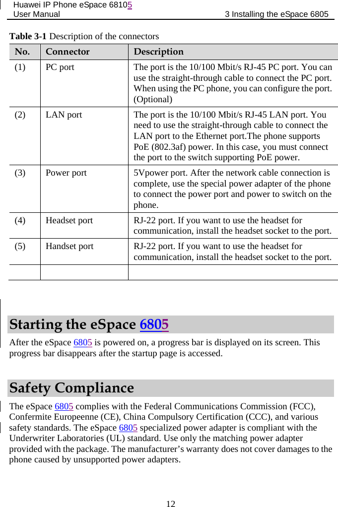 Huawei IP Phone eSpace 68105 User Manual 3 Installing the eSpace 6805  Table 3-1 Description of the connectors No. Connector  Description (1)  PC port  The port is the 10/100 Mbit/s RJ-45 PC port. You can use the straight-through cable to connect the PC port. When using the PC phone, you can configure the port. (Optional) (2)  LAN port  The port is the 10/100 Mbit/s RJ-45 LAN port. You need to use the straight-through cable to connect the LAN port to the Ethernet port.The phone supports PoE (802.3af) power. In this case, you must connect the port to the switch supporting PoE power. (3)  Power port  5Vpower port. After the network cable connection is complete, use the special power adapter of the phone to connect the power port and power to switch on the phone. (4)  Headset port  RJ-22 port. If you want to use the headset for communication, install the headset socket to the port. (5)  Handset port  RJ-22 port. If you want to use the headset for communication, install the headset socket to the port.       Starting the eSpace 6805 After the eSpace 6805 is powered on, a progress bar is displayed on its screen. This progress bar disappears after the startup page is accessed. Safety Compliance The eSpace 6805 complies with the Federal Communications Commission (FCC), Confermite Europeenne (CE), China Compulsory Certification (CCC), and various safety standards. The eSpace 6805 specialized power adapter is compliant with the Underwriter Laboratories (UL) standard. Use only the matching power adapter provided with the package. The manufacturer’s warranty does not cover damages to the phone caused by unsupported power adapters. 12 
