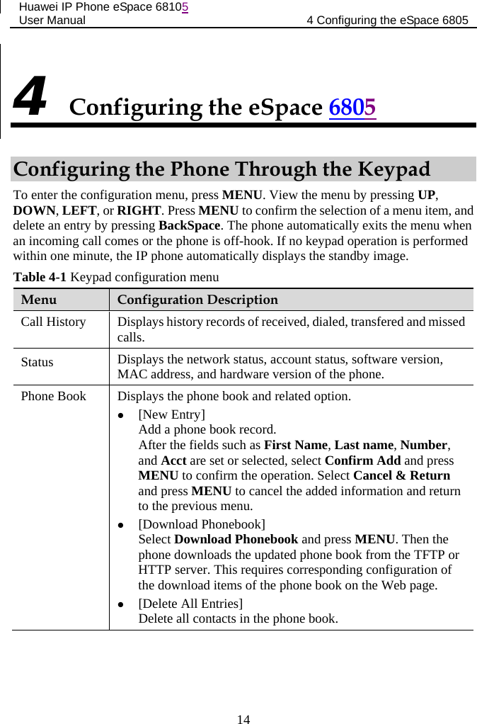 Huawei IP Phone eSpace 68105 User Manual 4 Configuring the eSpace 6805  4 Configuring the eSpace 6805 Configuring the Phone Through the Keypad To enter the configuration menu, press MENU. View the menu by pressing UP, DOWN, LEFT, or RIGHT. Press MENU to confirm the selection of a menu item, and delete an entry by pressing BackSpace. The phone automatically exits the menu when an incoming call comes or the phone is off-hook. If no keypad operation is performed within one minute, the IP phone automatically displays the standby image. Table 4-1 Keypad configuration menu Menu  Configuration Description Call History Displays history records of received, dialed, transfered and missed calls. Status Displays the network status, account status, software version, MAC address, and hardware version of the phone. Phone Book Displays the phone book and related option.  [New Entry] Add a phone book record. After the fields such as First Name, Last name, Number, and Acct are set or selected, select Confirm Add and press MENU to confirm the operation. Select Cancel &amp; Return and press MENU to cancel the added information and return to the previous menu.   [Download Phonebook] Select Download Phonebook and press MENU. Then the phone downloads the updated phone book from the TFTP or HTTP server. This requires corresponding configuration of the download items of the phone book on the Web page.  [Delete All Entries] Delete all contacts in the phone book. 14 