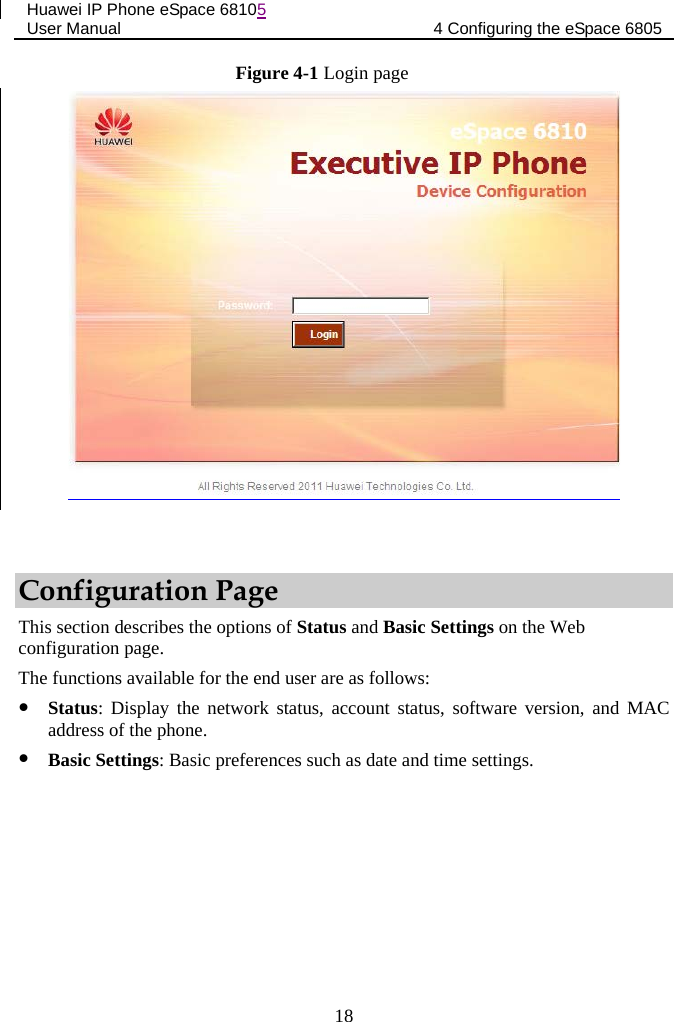 Huawei IP Phone eSpace 68105 User Manual 4 Configuring the eSpace 6805  Figure 4-1 Login page   Configuration Page This section describes the options of Status and Basic Settings on the Web configuration page. The functions available for the end user are as follows:  Status: Display the network status, account status, software version, and MAC address of the phone.  Basic Settings: Basic preferences such as date and time settings. 18 