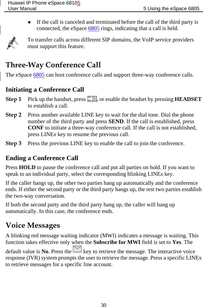 Huawei IP Phone eSpace 68105 User Manual 5 Using the eSpace 6805   If the call is canceled and terminated before the call of the third party is connected, the eSpace 6805 rings, indicating that a call is held.  To transfer calls across different SIP domains, the VoIP service providers must support this feature. Three-Way Conference Call The eSpace 6805 can host conference calls and support three-way conference calls. Initiating a Conference Call Step 1 Pick up the handset, press  , or enable the headset by pressing HEADSET to establish a call.  Step 2 Press another available LINE key to wait for the dial tone. Dial the phone number of the third party and press SEND. If the call is established, press CONF to initiate a three-way conference call. If the call is not established, press LINEx key to resume the previous call. Step 3 Press the previous LINE key to enable the call to join the conference. Ending a Conference Call Press HOLD to pause the conference call and put all parties on hold. If you want to speak to an individual party, select the corresponding blinking LINEx key. If the caller hangs up, the other two parties hang up automatically and the conference ends. If either the second party or the third party hangs up, the rest two parties establish the two-way conversation. If both the second party and the third party hang up, the caller will hang up automatically. In this case, the conference ends. Voice Messages A blinking red message waiting indicator (MWI) indicates a message is waiting. This function takes effective only when the Subscribe for MWI field is set to Yes. The default value is No. Press the   key to retrieve the message. The interactive voice response (IVR) system prompts the user to retrieve the message. Press a specific LINEx to retrieve messages for a specific line account. 30 