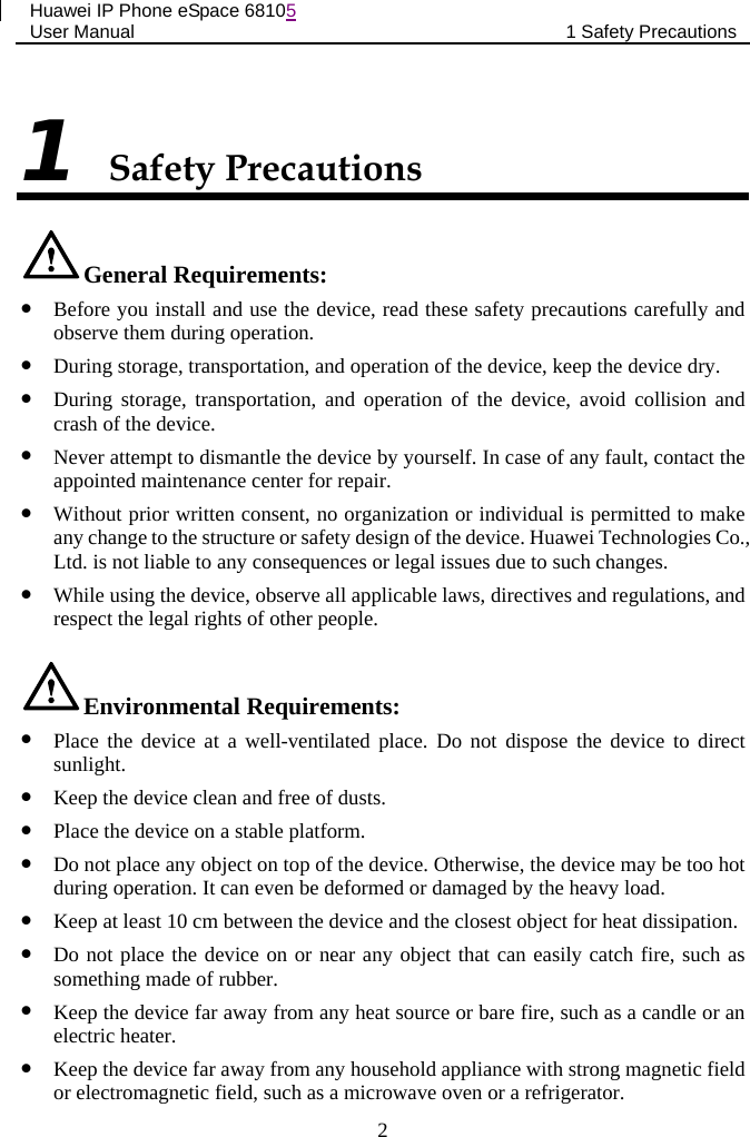 Huawei IP Phone eSpace 68105 User Manual 1 Safety Precautions  1 Safety Precautions General Requirements:  Before you install and use the device, read these safety precautions carefully and observe them during operation.  During storage, transportation, and operation of the device, keep the device dry.  During storage, transportation,  and operation of the device, avoid collision and crash of the device.  Never attempt to dismantle the device by yourself. In case of any fault, contact the appointed maintenance center for repair.  Without prior written consent, no organization or individual is permitted to make any change to the structure or safety design of the device. Huawei Technologies Co., Ltd. is not liable to any consequences or legal issues due to such changes.  While using the device, observe all applicable laws, directives and regulations, and respect the legal rights of other people. Environmental Requirements:  Place the device at a well-ventilated place. Do not dispose the device to direct sunlight.  Keep the device clean and free of dusts.  Place the device on a stable platform.  Do not place any object on top of the device. Otherwise, the device may be too hot during operation. It can even be deformed or damaged by the heavy load.  Keep at least 10 cm between the device and the closest object for heat dissipation.  Do not place the device on or near any object that can easily catch fire, such as something made of rubber.  Keep the device far away from any heat source or bare fire, such as a candle or an electric heater.  Keep the device far away from any household appliance with strong magnetic field or electromagnetic field, such as a microwave oven or a refrigerator. 2 
