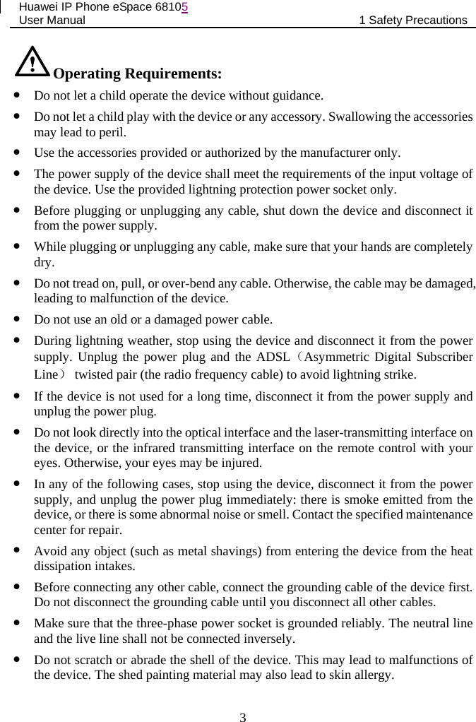 Huawei IP Phone eSpace 68105 User Manual 1 Safety Precautions  Operating Requirements:  Do not let a child operate the device without guidance.  Do not let a child play with the device or any accessory. Swallowing the accessories may lead to peril.  Use the accessories provided or authorized by the manufacturer only.  The power supply of the device shall meet the requirements of the input voltage of the device. Use the provided lightning protection power socket only.  Before plugging or unplugging any cable, shut down the device and disconnect it from the power supply.  While plugging or unplugging any cable, make sure that your hands are completely dry.  Do not tread on, pull, or over-bend any cable. Otherwise, the cable may be damaged, leading to malfunction of the device.  Do not use an old or a damaged power cable.  During lightning weather, stop using the device and disconnect it from the power supply. Unplug the power plug and the ADSL（Asymmetric Digital Subscriber Line） twisted pair (the radio frequency cable) to avoid lightning strike.  If the device is not used for a long time, disconnect it from the power supply and unplug the power plug.  Do not look directly into the optical interface and the laser-transmitting interface on the device, or the infrared transmitting interface on the remote control with your eyes. Otherwise, your eyes may be injured.  In any of the following cases, stop using the device, disconnect it from the power supply, and unplug the power plug immediately: there is smoke emitted from the device, or there is some abnormal noise or smell. Contact the specified maintenance center for repair.  Avoid any object (such as metal shavings) from entering the device from the heat dissipation intakes.  Before connecting any other cable, connect the grounding cable of the device first. Do not disconnect the grounding cable until you disconnect all other cables.  Make sure that the three-phase power socket is grounded reliably. The neutral line and the live line shall not be connected inversely.  Do not scratch or abrade the shell of the device. This may lead to malfunctions of the device. The shed painting material may also lead to skin allergy.  3 