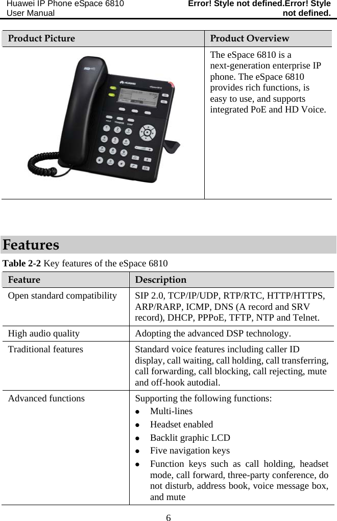 Huawei IP Phone eSpace 6810 User Manual  Error! Style not defined.Error! Style not defined.  6 Product Picture  Product Overview The eSpace 6810 is a next-generation enterprise IP phone. The eSpace 6810 provides rich functions, is easy to use, and supports integrated PoE and HD Voice.  Features Table 2-2 Key features of the eSpace 6810 Feature  Description Open standard compatibility  SIP 2.0, TCP/IP/UDP, RTP/RTC, HTTP/HTTPS, ARP/RARP, ICMP, DNS (A record and SRV record), DHCP, PPPoE, TFTP, NTP and Telnet. High audio quality  Adopting the advanced DSP technology. Traditional features  Standard voice features including caller ID display, call waiting, call holding, call transferring, call forwarding, call blocking, call rejecting, mute and off-hook autodial. Advanced functions  Supporting the following functions: z Multi-lines z Headset enabled z Backlit graphic LCD z Five navigation keys z Function keys such as call holding, headset mode, call forward, three-party conference, do not disturb, address book, voice message box, and mute 