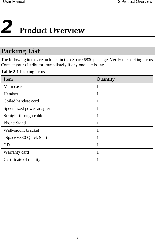 User Manual  2 Product Overview  5 2 Product Overview Packing List The following items are included in the eSpace 6830 package. Verify the packing items. Contact your distributor immediately if any one is missing. Table 2-1 Packing items  Item  Quantity Main case  1 Handset 1 Coiled handset cord  1 Specialized power adapter  1 Straight-through cable  1 Phone Stand  1 Wall-mount bracket  1 eSpace 6830 Quick Start  1 CD 1 Warranty card  1 Certificate of quality  1  
