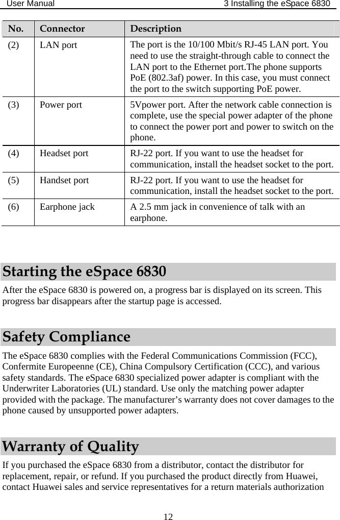 User Manual  3 Installing the eSpace 6830  12 No.  Connector  Description (2) LAN port  The port is the 10/100 Mbit/s RJ-45 LAN port. You need to use the straight-through cable to connect the LAN port to the Ethernet port.The phone supports PoE (802.3af) power. In this case, you must connect the port to the switch supporting PoE power. (3) Power port  5Vpower port. After the network cable connection is complete, use the special power adapter of the phone to connect the power port and power to switch on the phone. (4) Headset port  RJ-22 port. If you want to use the headset for communication, install the headset socket to the port. (5) Handset port  RJ-22 port. If you want to use the headset for communication, install the headset socket to the port. (6) Earphone jack  A 2.5 mm jack in convenience of talk with an earphone.  Starting the eSpace 6830 After the eSpace 6830 is powered on, a progress bar is displayed on its screen. This progress bar disappears after the startup page is accessed. Safety Compliance The eSpace 6830 complies with the Federal Communications Commission (FCC), Confermite Europeenne (CE), China Compulsory Certification (CCC), and various safety standards. The eSpace 6830 specialized power adapter is compliant with the Underwriter Laboratories (UL) standard. Use only the matching power adapter provided with the package. The manufacturer’s warranty does not cover damages to the phone caused by unsupported power adapters. Warranty of Quality If you purchased the eSpace 6830 from a distributor, contact the distributor for replacement, repair, or refund. If you purchased the product directly from Huawei, contact Huawei sales and service representatives for a return materials authorization 