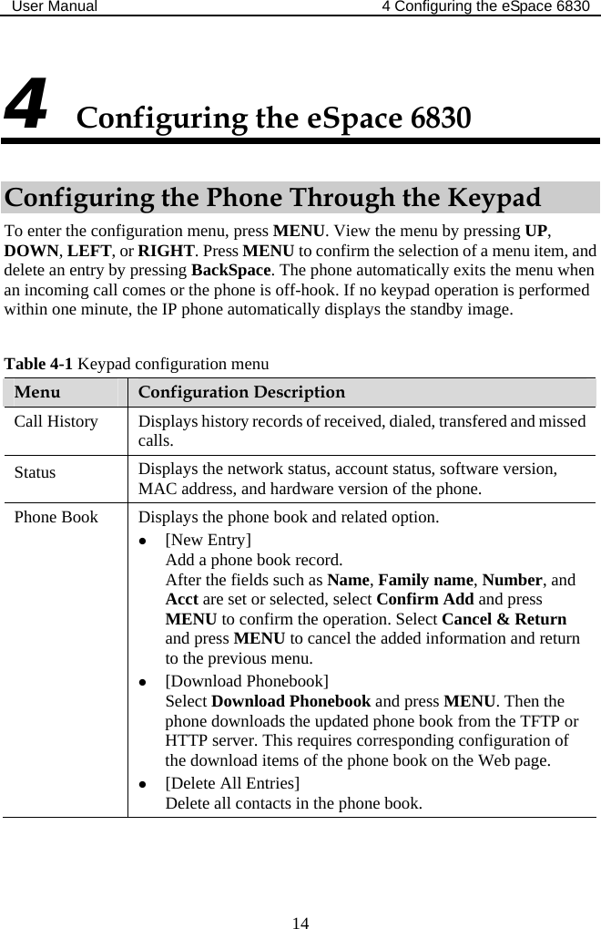 User Manual  4 Configuring the eSpace 6830  14 4 Configuring the eSpace 6830 Configuring the Phone Through the Keypad To enter the configuration menu, press MENU. View the menu by pressing UP, DOWN, LEFT, or RIGHT. Press MENU to confirm the selection of a menu item, and delete an entry by pressing BackSpace. The phone automatically exits the menu when an incoming call comes or the phone is off-hook. If no keypad operation is performed within one minute, the IP phone automatically displays the standby image.  Table 4-1 Keypad configuration menu Menu  Configuration Description Call History  Displays history records of received, dialed, transfered and missed calls. Status  Displays the network status, account status, software version, MAC address, and hardware version of the phone. Phone Book  Displays the phone book and related option. z [New Entry] Add a phone book record. After the fields such as Name, Family name, Number, and Acct are set or selected, select Confirm Add and press MENU to confirm the operation. Select Cancel &amp; Return and press MENU to cancel the added information and return to the previous menu.  z [Download Phonebook] Select Download Phonebook and press MENU. Then the phone downloads the updated phone book from the TFTP or HTTP server. This requires corresponding configuration of the download items of the phone book on the Web page. z [Delete All Entries] Delete all contacts in the phone book. 