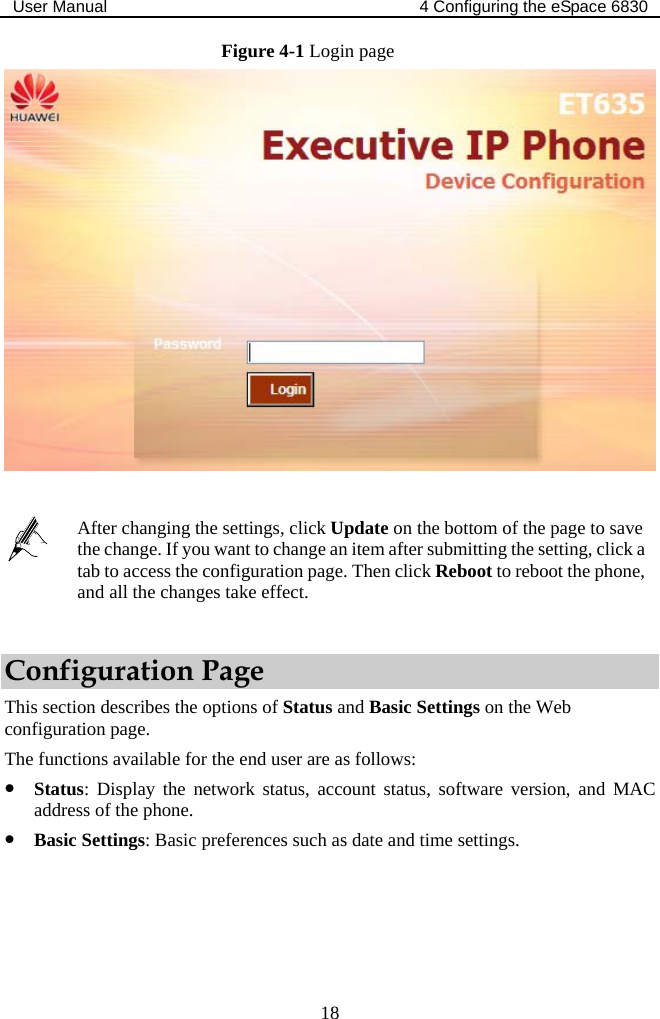 User Manual  4 Configuring the eSpace 6830  18 Figure 4-1 Login page    After changing the settings, click Update on the bottom of the page to save the change. If you want to change an item after submitting the setting, click a tab to access the configuration page. Then click Reboot to reboot the phone, and all the changes take effect. Configuration Page This section describes the options of Status and Basic Settings on the Web configuration page. The functions available for the end user are as follows: z Status: Display the network status, account status, software version, and MAC address of the phone. z Basic Settings: Basic preferences such as date and time settings. 