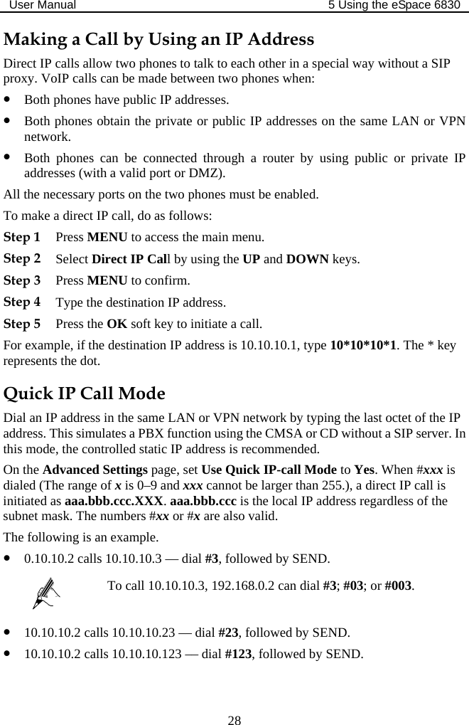 User Manual  5 Using the eSpace 6830  28 Making a Call by Using an IP Address Direct IP calls allow two phones to talk to each other in a special way without a SIP proxy. VoIP calls can be made between two phones when: z Both phones have public IP addresses. z Both phones obtain the private or public IP addresses on the same LAN or VPN network. z Both phones can be connected through a router by using public or private IP addresses (with a valid port or DMZ). All the necessary ports on the two phones must be enabled. To make a direct IP call, do as follows: Step 1 Press MENU to access the main menu. Step 2 Select Direct IP Call by using the UP and DOWN keys. Step 3 Press MENU to confirm. Step 4 Type the destination IP address. Step 5 Press the OK soft key to initiate a call. For example, if the destination IP address is 10.10.10.1, type 10*10*10*1. The * key represents the dot. Quick IP Call Mode Dial an IP address in the same LAN or VPN network by typing the last octet of the IP address. This simulates a PBX function using the CMSA or CD without a SIP server. In this mode, the controlled static IP address is recommended. On the Advanced Settings page, set Use Quick IP-call Mode to Yes. When #xxx is dialed (The range of x is 0–9 and xxx cannot be larger than 255.), a direct IP call is initiated as aaa.bbb.ccc.XXX. aaa.bbb.ccc is the local IP address regardless of the subnet mask. The numbers #xx or #x are also valid.  The following is an example. z 0.10.10.2 calls 10.10.10.3 — dial #3, followed by SEND.  To call 10.10.10.3, 192.168.0.2 can dial #3; #03; or #003. z 10.10.10.2 calls 10.10.10.23 –– dial #23, followed by SEND. z 10.10.10.2 calls 10.10.10.123 –– dial #123, followed by SEND. 