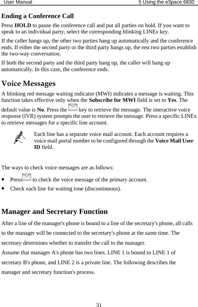 User Manual  5 Using the eSpace 6830  31 Ending a Conference Call Press HOLD to pause the conference call and put all parties on hold. If you want to speak to an individual party, select the corresponding blinking LINEx key. If the caller hangs up, the other two parties hang up automatically and the conference ends. If either the second party or the third party hangs up, the rest two parties establish the two-way conversation. If both the second party and the third party hang up, the caller will hang up automatically. In this case, the conference ends. Voice Messages A blinking red message waiting indicator (MWI) indicates a message is waiting. This function takes effective only when the Subscribe for MWI field is set to Yes. The default value is No. Press the   key to retrieve the message. The interactive voice response (IVR) system prompts the user to retrieve the message. Press a specific LINEx to retrieve messages for a specific line account.  Each line has a separate voice mail account. Each account requires a voice mail portal number to be configured through the Voice Mail User ID field.  The ways to check voice messages are as follows: z Press  to check the voice message of the primary account. z Check each line for waiting tone (discontinuous).  Manager and Secretary Function After a line of the manager&apos;s phone is bound to a line of the secretary&apos;s phone, all calls to the manager will be connected to the secretary&apos;s phone at the same time. The secretary determines whether to transfer the call to the manager. Assume that manager A&apos;s phone has two lines. LINE 1 is bound to LINE 1 of secretary B&apos;s phone, and LINE 2 is a private line. The following describes the manager and secretary function&apos;s process. 