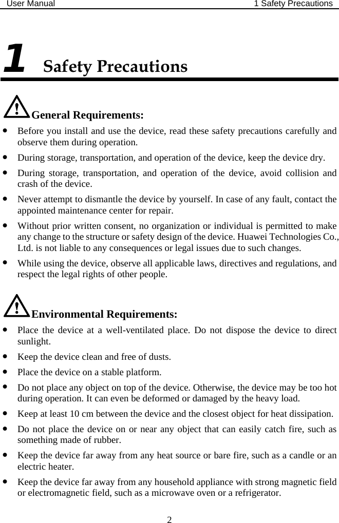 User Manual  1 Safety Precautions  2 1 Safety Precautions General Requirements: z Before you install and use the device, read these safety precautions carefully and observe them during operation. z During storage, transportation, and operation of the device, keep the device dry. z During storage, transportation, and operation of the device, avoid collision and crash of the device. z Never attempt to dismantle the device by yourself. In case of any fault, contact the appointed maintenance center for repair. z Without prior written consent, no organization or individual is permitted to make any change to the structure or safety design of the device. Huawei Technologies Co., Ltd. is not liable to any consequences or legal issues due to such changes. z While using the device, observe all applicable laws, directives and regulations, and respect the legal rights of other people. Environmental Requirements: z Place the device at a well-ventilated place. Do not dispose the device to direct sunlight. z Keep the device clean and free of dusts. z Place the device on a stable platform. z Do not place any object on top of the device. Otherwise, the device may be too hot during operation. It can even be deformed or damaged by the heavy load. z Keep at least 10 cm between the device and the closest object for heat dissipation. z Do not place the device on or near any object that can easily catch fire, such as something made of rubber. z Keep the device far away from any heat source or bare fire, such as a candle or an electric heater. z Keep the device far away from any household appliance with strong magnetic field or electromagnetic field, such as a microwave oven or a refrigerator. 