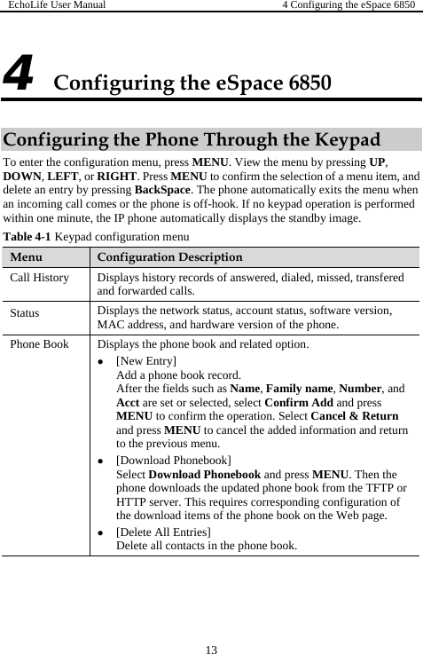 EchoLife User Manual  4 Configuring the eSpace 6850  13 Configuring the eSpace 6850 4 Configuring the Phone Through the Keypad To enter the configuration menu, press MENU. View the menu by pressing UP, DOWN, LEFT, or RIGHT. Press MENU to confirm the selection of a menu item, and delete an entry by pressing BackSpace. The phone automatically exits the menu when f-hook. If no keypad operation is performed ays the standby image. Tpad an incoming call comes or the phone is ofwi e minute, ththin onable 4-1e IP phone automatically displconfiguration menu  KeyMenu  Configuration Description Call History  d Displays history records of answered, dialed, missed, transfereand forwarded calls. Status  Displays the network status, account status, so hardware version of the p ftware version, hone. MAC address, andPhone Book  lated option. z peration. Select Cancel &amp; Return el the added information and return z or quires corresponding configuration of on the Web page. Displays the phone book and re[New Entry] Add a phone book record. After the fields such as Name, Family name, Number, and Acct are set or selected, select Confirm Add and press MENU to confirm the oand press MENU to cancto the previous menu.  [Download Phonebook] Select Download Phonebook and press MENU. Then the phone downloads the updated phone book from the TFTP HTTP server. This rethe download items of the phone book z [Delete All Entries] Delete all contacts in the phone book. 