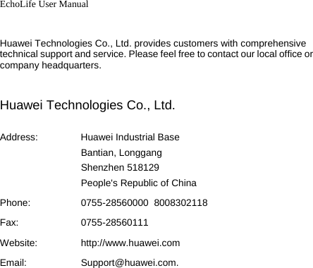 EchoLife User Manual   Huawei Technologies Co., Ltd. provides customers with comprehensive technical support and service. Please feel free to contact our local office or company headquarters.  Huawei Technologies Co., Ltd. Address: Huawei Industrial Base Bantian, Longgang Shenzhen 518129 People&apos;s Republic of China Phone:  0755-28560000  8008302118 Fax: 0755-28560111 Website:  http://www.huawei.comEmail:  Support@huawei.com. 