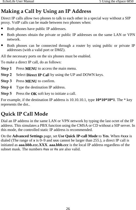 EchoLife User Manual  5 Using the eSpace 6850  26 Making a Call by Using an IP Address Direct IP calls allow two phones to talk to each other in a special way without a SIP proxy. VoIP calls can be made between two phones when: z Both phones have public IP addresses. z Both phones obtain the private or public IP addresses on the same LAN or VPN network. z Both phones can be connected through a router by using public or private IP addresses (with a valid port or DMZ). All the necessary ports on the six phones must be enabled. To make a direct IP call, do as follows: Step 1 Press MENU to access the main menu. Step 2 Select Direct IP Call by using the UP and DOWN keys. Step 3 Press MENU to confirm. Step 4 Type the destination IP address. Step 5 Press the OK soft key to initiate a call. For example, if the destination IP address is 10.10.10.1, type 10*10*10*1. The * key represents the dot.. Quick IP Call Mode Dial an IP address in the same LAN or VPN network by typing the last octet of the IP address. This simulates a PBX function using the CMSA or CD without a SIP server. In this mode, the controlled static IP address is recommended. On the Advanced Settings page, set Use Quick IP-call Mode to Yes. When #xxx is dialed (The range of x is 0–9 and xxx cannot be larger than 255.), a direct IP call is initiated as aaa.bbb.ccc.XXX. aaa.bbb.ccc is the local IP address regardless of the subnet mask. The numbers #xx or #x are also valid.  