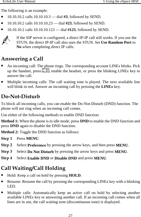 EchoLife User Manual  5 Using the eSpace 6850  27 The following is an example. z 10.10.10.2 calls 10.10.10.3 — dial #3, followed by SEND. z 10.10.10.2 calls 10.10.10.23 –– dial #23, followed by SEND. z 10.10.10.2 calls 10.10.10.123 –– dial #123, followed by SEND.  If the SIP server is configured, a direct IP-IP call still works. If you use the STUN, the direct IP-IP call also uses the STUN. Set Use Random Port to No when completing direct IP calls. Answering a Call z An incoming call: The phone rings. The corresponding account LINEx blinks. Pick up the handset, press  , enable the headset, or press the blinking LINEx key to answer the call. z Multiple incoming calls: The call waiting tone is played. The next available line will blink in red. Answer an incoming call by pressing the LINEx key. Do-Not-Disturb To block all incoming calls, you can enable the Do-Not-Disturb (DND) function. The phone will not ring when an incoming call comes. Use either of the following methods to enable DND function: Method 1: When the phone is in idle mode, press DND to enable the DND function and press DND again to disable the DND function. Method 2: Toggle the DND function as follows: Step 1 Press MENU. Step 2 Select Preference by pressing the arrow keys, and then press MENU. Step 3 Select Do Not Disturb by pressing the arrow keys and press MENU. Step 4 Select Enable DND or Disable DND and press MENU. Call Waiting/Call Holding z Hold: Keep a call on hold by pressing HOLD. z Resume: Resume the call by pressing the corresponding LINEx key with a blinking LED. z Multiple calls: Automatically keep an active call on hold by selecting another available LINEx key or answering another call. If an incoming call comes when all lines are in use, the call waiting tone (discontinuous tone) is displayed. 