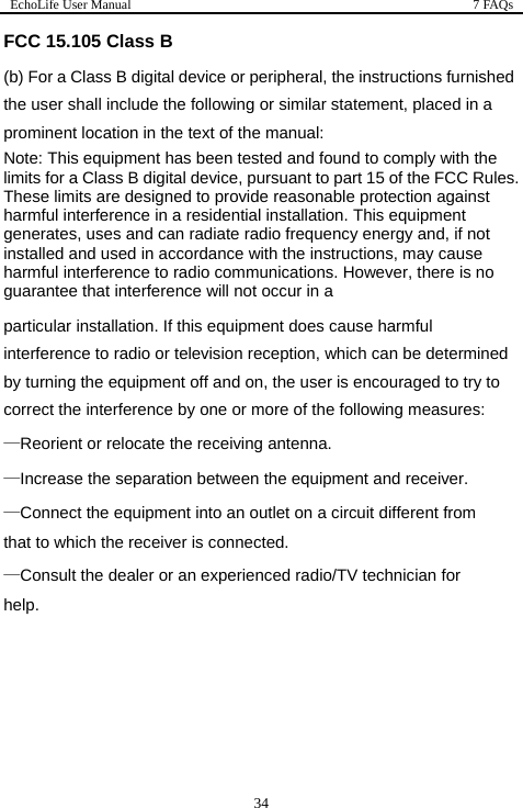 EchoLife User Manual  7 FAQs  34 d ment, placed in a s. owever, there is no   ollowing measures: n a circuit different from sult the dealer or an experienced radio/TV technician for lp.  FCC 15.105 Class B (b) For a Class B digital device or peripheral, the instructions furnishethe user shall include the following or similar stateprominent location in the text of the manual: Note: This equipment has been tested and found to comply with the limits for a Class B digital device, pursuant to part 15 of the FCC RuleThese limits are designed to provide reasonable protection against harmful interference in a residential installation. This equipment generates, uses and can radiate radio frequency energy and, if not installed and used in accordance with the instructions, may cause harmful interference to radio communications. Hguarantee that interference will not occur in a particular installation. If this equipment does cause harmful interference to radio or television reception, which can be determinedby turning the equipment off and on, the user is encouraged to try tocorrect the interference by one or more of the f—Reorient or relocate the receiving antenna. —Increase the separation between the equipment and receiver. —Connect the equipment into an outlet othat to which the receiver is connected. —Conhe