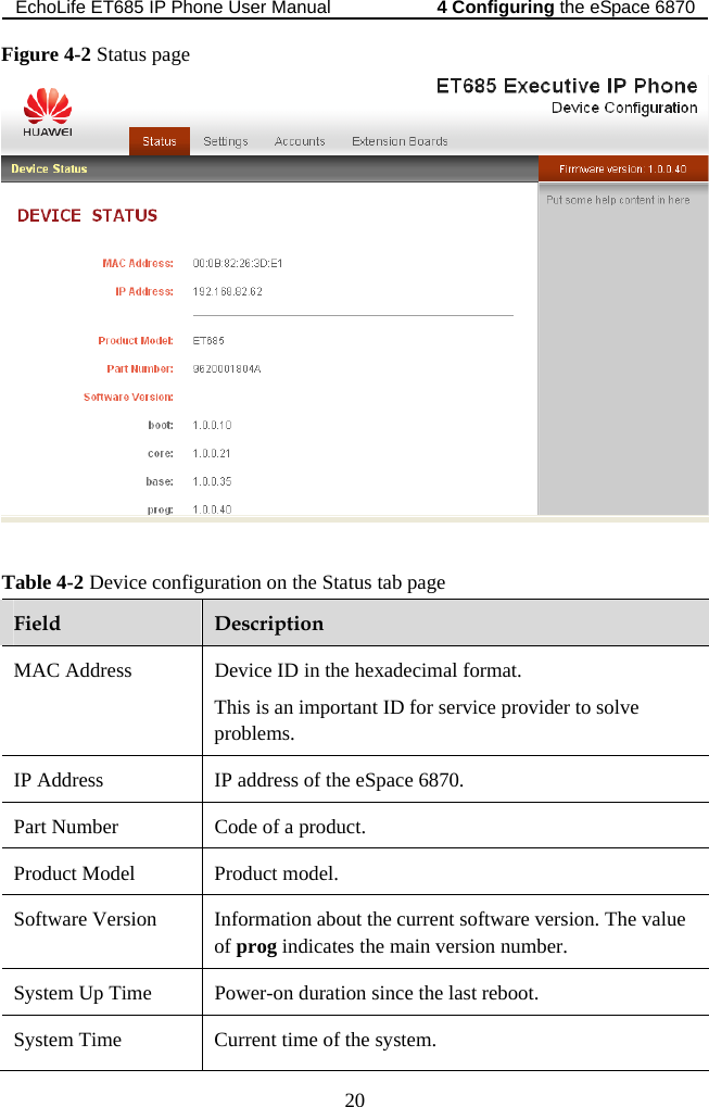 EchoLife ET685 IP Phone User Manual   the eSpace 68704 Configuring 20 Figure 4-2 Status page   Table 4-2 Device configuration on the Status tab page Field  Description MAC Address  Device ID in the hexadecimal format. This is an important ID for service provider to solve problems. IP Address  IP address of the eSpace 6870. Part Number  Code of a product. Product Model  Product model. Software Version  Information about the current software version. The value of prog indicates the main version number. System Up Time  Power-on duration since the last reboot. System Time  Current time of the system. 