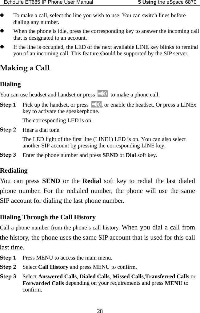 EchoLife ET685 IP Phone User Manual   the eSpace 68705 Using 28 is idle, press the corresponding key to answer the incoming call  to an account. is occupied, the LED of the next available LINE key blinks to remind  incoming call. This feature should be supported by the SIP server. Dialing  u dset or press z To make a call, select the line you wish to use. You can switch lines before dialing any number. z When the phone that is designatedz If the line you of anMaking a Call You can se headset and han   to make a phone call. Step 1 Pick up the handset, or press  , or enable the headset. Or press a LINkey to activate the speakerphone.  Ex Step 2 Hear a dial tone.  LED light of the first line (LINE1) LED is on. You can also select l soft key to redial the last dialed hrough the Call History y. When you dial a call from to t is used for this call eStep 1 NU to access the main menu. Step 3 , Dialed Calls, Missed Calls,Transferred Calls or your requirements and press MENU to The corresponding LED is on. Theanother SIP account by pressing the corresponding LINE key. Step 3 Enter the phone number and press SEND or Dial soft key. Redialing You can press SEND or the Rediaphone number. For the redialed number, the phone will use the same SIP account for dialing the last phone number. Dialing TCall a phone number from the phone’s call historthe his ry, the phone uses the same SIP account thalast tim . Press MEStep 2 Select Call History and press MENU to confirm. Select Answered CallsForwarded Calls depending on confirm. 