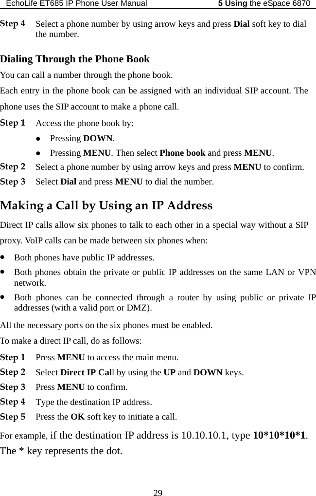 EchoLife ET685 IP Phone User Manual   the eSpace 68705 Using 29 g ok You can c e phone book. Each entr nt. The . Dir  allow six phones to talk to each other in a special way without a SIP prublic IP addresses on the same LAN or VPN uter by using public or private IP ne ones must be enabled. e   P address.  to initiate a call. Step 4 Select a phone number by using arrow keys and press Dial soft key to dial the number. Dialin  Through the Phone Boall a number through thy in the phone book can be assigned with an individual SIP accouphone uses the SIP account to make a phone call. Step 1 Access the phone book by: z Pressing DOWN. z Pressing MENU. Then select Phone book and press MENU. Step 2 Select a phone number by using arrow keys and press MENU to confirm. Step 3 Select Dial and press MENU to dial the numberMaking a Call by Using an IP Address ect IP callsoxy. VoIP calls can be made between six phones when: z Both phones have public IP addresses. z Both phones obtain the private or pnetwork. z Both phones can be connected through a roaddresses (with a valid port or DMZ). All the  cessary ports on the six phTo mak a direct IP call, do as follows: Step 1 Press MENU to access the main menu. Step 2 Select Direct IP Call by using the UP and DOWN keys. Step 3 Press MENU to confirm.Step 4 Type the destination IStep 5 Press the OK soft keyFor example, if the destination IP address is 10.10.10.1, type 10*10*10*1. The * key represents the dot. 