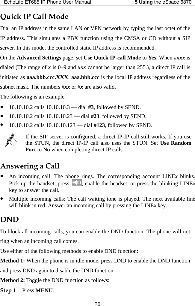 EchoLife ET685 IP Phone User Manual   the eSpace 68705 Using 30  CMSA or CD without a SIP lled static IP address is recommended. o Yes. When #xxx is , a direct IP call is egardless of the s asThe fol wz 10.10.10.2 calls 10.10.10.3 — dial #3, followed by SEND. 0.23 –– dial #23, followed by SEND. Quick IP Call Mode Dial an IP address in the same LAN or VPN network by typing the last octet of the IP address. This simulates a PBX function using theserver. In this mode, the controOn the Advanced Settings page, set Use Quick IP-call Mode tdialed (The range of x is 0–9 and xxx cannot be larger than 255.)initiated as aaa.bbb.ccc.XXX. aaa.bbb.ccc is the local IP address rk. The numbers #xx or #x are also valid.   ing is an example. ubnet mloz 10.10.10.2 calls 10.10.1z 10.10.10.2 calls 10.10.10.123 –– dial #123, followed by SEND.  Port to No when completing direct IP calls. If the SIP server is c igured, a direct IP-IP call still works. If you use the STUN, the direconft IP-IP call also uses the STUN. Set Use Random Answering a Call . z An incoming call: The phone rings. The corresponding account LINEx blinksPick up the handset, press  , enable the headset, or press the blinking LINExkey to answer the call.   e next available line ND function. The phone will not ll comes. etion z Multiple incoming calls: The call waiting tone is played. Thwill blink in red. Answer an incoming call by pressing the LINEx key. DND To block all incoming calls, you can enable the Dring when an incoming caUse eith r of the following methods to enable DND function: Method 1: When the phone is in idle mode, press DND to enable the DND funcand press DND again to disable the DND function. Method 2: Toggle the DND function as follows: Step 1 Press MENU. 