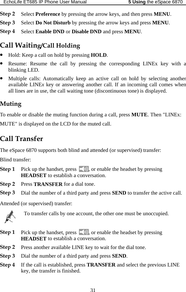 EchoLife ET685 IP Phone User Manual   the eSpace 68705 Using 31 Ste  Not Disturb by pressing the arrow keys and press MENU. Call Waitineep a call on hold by pressing HOLD. all on hold by selecting another key or answering another call. If an incoming call comes when the call waiting tone (discontinuous tone) is displayed. Ex: &quot; i and attended (or supervised) transfer: ansfer: Step 1 Pick up the handset, press Step 2 Select Preference by pressing the arrow keys, and then press MENU. p 3 Select DoStep 4 Select Enable DND or Disable DND and press MENU. g/Call Holding z Hold: Kz Resume: Resume the call by pressing the corresponding LINEx key with a blinking LED. z Multiple calls: Automatically keep an active cavailable LINEx all lines are in use, Muting To enable or disable the muting function during a call, press MUTE. Then &quot;LINMUTE s displayed on the LCD for the muted call. Call Transfer The eSpace 6870 supports both blindBlind tr  , or enable the headset by pressing HEADSET to establish a conversation.  e active call. dStep 2 Press TRANSFER for a dial tone. Step 3 Dial the number of a third party and press SEND to transfer thAttende  (or supervised) transfer:   To transfer calls by one account, the other one must be unoccupied.  Step 1 Pick up the handset, press  , or enable the headset by pressing ADSET to establish a coHE nversation. Step 2 Step 3 Dial the number of a third party and press SEND. Step 4 If the call is established, press TRANSFER and select the previous LINE key, the transfer is finished.   Press another available LINE key to wait for the dial tone.   