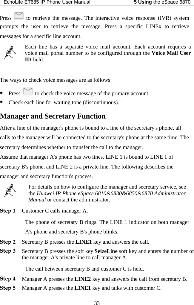 EchoLife ET685 IP Phone User Manual   the eSpace 68705 Using 33 Press   to retrieve the message. The interactive voice response (IVR) system he user to retrieve the message. Press a specific LINEx to retrieve prompt tessages for a specific line account. s m ount requires a red through the Voice Mail User  field.Each line has a separate voice mail account. Each accvoice mail portal number to be configuID   The ways to check voice messages are as follows: z Press    to check the voice message of the primary account. ll . The call to the manager. thatsecretar &apos;sz Check each line for waiting tone (discontinuous). Manager and Secretary Function After a line of the manager&apos;s phone is bound to a line of the secretary&apos;s phone, acalls to the manager will be connected to the secretary&apos;s phone at the same timesecretary determines whether to transfer the Assume   manager A&apos;s phone has two lines. LINE 1 is bound to LINE 1 of  phone, and LINE 2 is a private line. The following describes the y Bmanager and secretary function&apos;s process.  manager and secretary service, see For details on how to configure the the Huawei IP Phone eSpace 6810&amp;6830&amp;6850&amp;6870 Administrator Manual or contact the administrator. Step 1 Customer C calls manager A. The phone of secretary B rings. The LINE 1 indicator on both manager A&apos;s phone and secretary B&apos;s phone blinks. Step 2 S. f Step 4 M the LINE2 key and answers the call from secretary B. d talks with customer C. ecretary B presses the LINE1 key and answers the callStep 3 Secretary B presses the soft key SeizeLine soft key and enters the number othe manager A&apos;s private line to call manager A. The call between secretary B and customer C is held. anager A presses Step 5 Manager A presses the LINE1 key an