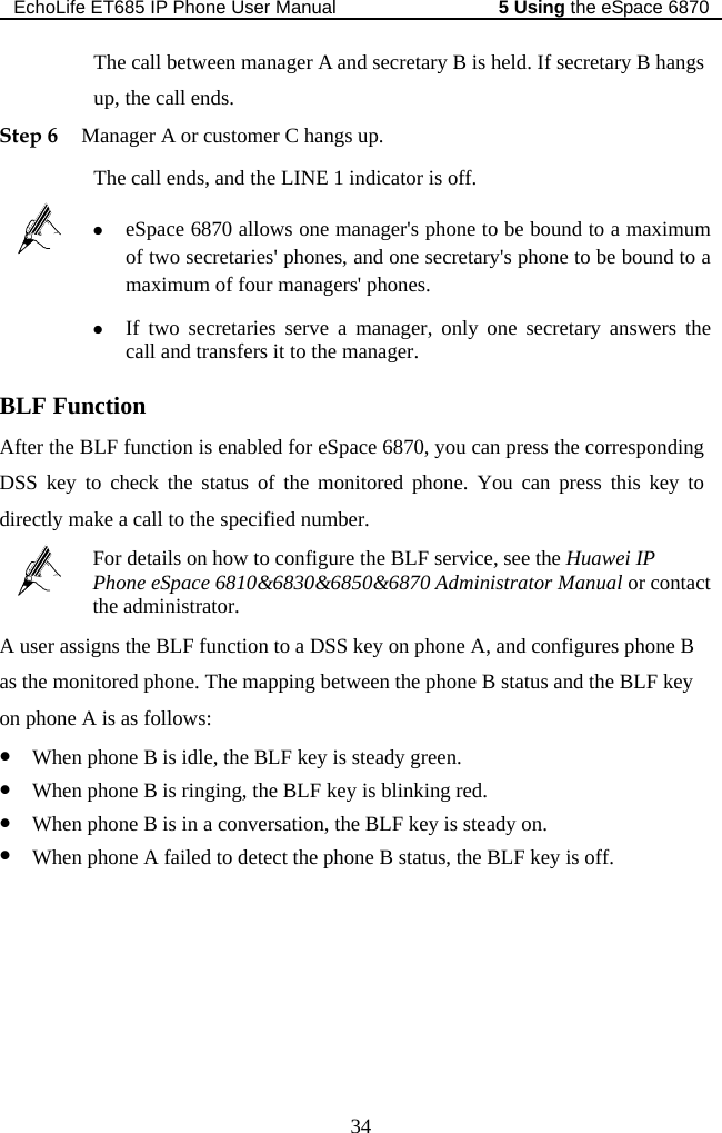 EchoLife ET685 IP Phone User Manual   the eSpace 68705 Using 34  held. If secretary B hangs ManThe  off. The call between manager A and secretary B isup, the call ends. ager A or customer C hangs up.  call ends, and the LINE 1 indicator isStep 6  z of two secretaries&apos; phones, and one secretary&apos;s phone to be bound to a imum of four managers&apos; phones. eSpace 6870 allows one manager&apos;s phone to be bound to a maximum maxz If two secretaries serve a manager, only one secretary answers the call and transfers it to the manager. BLF Function After the BDSS ke  LF function is enabled for eSpace 6870, you can press the corresponding to check the status of the monitored phone. You can press this key to ydirectly make a call to the specified number.  For details on how to configure the BLF service, see the Huawei IP Phone eSpace 6810&amp;6830&amp;6850&amp;6870 Administrator Manual or contact the administrator. A user assigns the BLF function to a DSS key on phone A, and configures phone B status and the BLF key When phone B is ringing, the BLF key is blinking red. z When phone B is in a conversation, the BLF key is steady on. z When phone A failed to detect the phone B status, the BLF key is off.  as the monitored phone. The mapping between the phone B on phone A is as follows: z When phone B is idle, the BLF key is steady green. z 